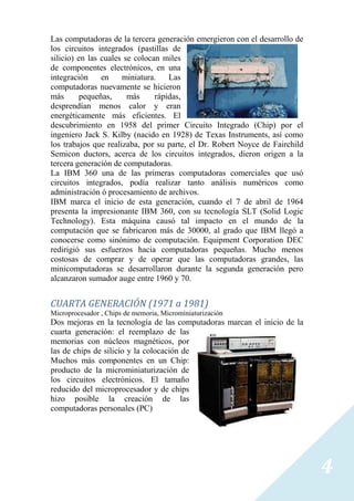 Las computadoras de la tercera generación emergieron con el desarrollo de
los circuitos integrados (pastillas de
silicio) en las cuales se colocan miles
de componentes electrónicos, en una
integración     en    miniatura.    Las
computadoras nuevamente se hicieron
más       pequeñas,     más     rápidas,
desprendían menos calor y eran
energéticamente más eficientes. El
descubrimiento en 1958 del primer Circuito Integrado (Chip) por el
ingeniero Jack S. Kilby (nacido en 1928) de Texas Instruments, así como
los trabajos que realizaba, por su parte, el Dr. Robert Noyce de Fairchild
Semicon ductors, acerca de los circuitos integrados, dieron origen a la
tercera generación de computadoras.
La IBM 360 una de las primeras computadoras comerciales que usó
circuitos integrados, podía realizar tanto análisis numéricos como
administración ó procesamiento de archivos.
IBM marca el inicio de esta generación, cuando el 7 de abril de 1964
presenta la impresionante IBM 360, con su tecnología SLT (Solid Logic
Technology). Esta máquina causó tal impacto en el mundo de la
computación que se fabricaron más de 30000, al grado que IBM llegó a
conocerse como sinónimo de computación. Equipment Corporation DEC
redirigió sus esfuerzos hacia computadoras pequeñas. Mucho menos
costosas de comprar y de operar que las computadoras grandes, las
minicomputadoras se desarrollaron durante la segunda generación pero
alcanzaron sumador auge entre 1960 y 70.


CUARTA GENERACIÓN (1971 a 1981)
Microprocesador , Chips de memoria, Microminiaturización
Dos mejoras en la tecnología de las computadoras marcan el inicio de la
cuarta generación: el reemplazo de las
memorias con núcleos magnéticos, por
las de chips de silicio y la colocación de
Muchos más componentes en un Chip:
producto de la microminiaturización de
los circuitos electrónicos. El tamaño
reducido del microprocesador y de chips
hizo posible la creación de las
computadoras personales (PC)




                                                                             4
 