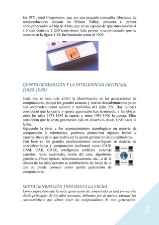 En 1971, intel Corporation, que era una pequeña compañía fabricante de
semiconductores ubicada en Silicon Valley, presenta el primer
microprocesador o Chip de 4 bits, que en un espacio de aproximadamente 4
x 5 mm contenía 2 250 transistores. Este primer microprocesador que se
muestra en la figura 1.14, fue bautizado como el 4004.




QUINTA GENERACIÓN Y LA INTELIGENCIA ARTIFICIAL
(1982-1989)
Cada vez se hace más difícil la identificación de las generaciones de
computadoras, porque los grandes avances y nuevos descubrimientos ya no
nos sorprenden como sucedió a mediados del siglo XX. Hay quienes
consideran que la cuarta y quinta generación han terminado, y las ubican
entre los años 1971-1984 la cuarta, y entre 1984-1990 la quinta. Ellos
consideran que la sexta generación está en desarrollo desde 1990 hasta la
fecha.
Siguiendo la pista a los acontecimientos tecnológicos en materia de
computación e informática, podemos puntualizar algunas fechas y
características de lo que podría ser la quinta generación de computadoras.
Con base en los grandes acontecimientos tecnológicos en materia de
microelectrónica y computación (software) como CADI
CAM, CAE, CASE, inteligencia artificial, sistemas
expertos, redes neuronales, teoría del caos, algoritmos
genéticos, fibras ópticas, telecomunicaciones, etc., a de la
década de los años ochenta se establecieron las bases de lo
que se puede conocer como quinta generación de
computadoras.



SEXTA GENERACIÓN 1990 HASTA LA FECHA
Como supuestamente la sexta generación de computadoras está en marcha
desde principios de los años noventas, debemos por lo menos, esbozar las
características que deben tener las computadoras de esta generación.


                                                                             5
 