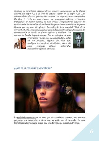 También se mencionan algunos de los avances tecnológicos de la última
década del siglo XX y lo que se espera lograr en el siglo XXI. Las
computadoras de esta generación cuentan con arquitecturas combinadas
Paralelo / Vectorial, con cientos de microprocesadores vectoriales
trabajando al mismo tiempo; se han creado computadoras capaces de
realizar más de un millón de millones de operaciones aritméticas de punto
flotante por segundo (teraflops); las redes de área mundial (Wide Area
Network, WAN) seguirán creciendo desorbitadamente utilizando medios de
comunicación a través de fibras ópticas y satélites, con
anchos de banda impresionantes. Las tecnologías de esta
              generación ya han sido desarrolla das o están
              en ese proceso. Algunas de ellas son:
              inteligencia / artificial distribuida; teoría del
              caos,     sistemas       difusos,     holografía,
              transistores ópticos, etcétera.




¿Qué es la realidad aumentada?




La realidad aumentada es un tema que está dándose a conocer, hay muchos
proyectos en desarrollo y otros que ya están en el mercado. Es una
tecnología relativamente nueva que se diferencia de la realidad virtual.



                                                                            6
 