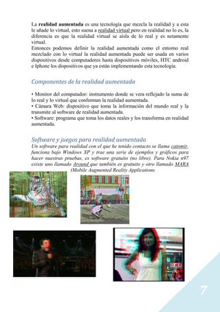 La realidad aumentada es una tecnología que mezcla la realidad y a esta
le añade lo virtual, esto suena a realidad virtual pero en realidad no lo es, la
diferencia es que la realidad virtual se aísla de lo real y es netamente
virtual.
Entonces podemos definir la realidad aumentada como el entorno real
mezclado con lo virtual la realidad aumentada puede ser usada en varios
dispositivos desde computadores hasta dispositivos móviles, HTC android
e Iphone los dispositivos que ya están implementando esta tecnología.


Componentes de la realidad aumentada
• Monitor del computador: instrumento donde se vera reflejado la suma de
lo real y lo virtual que conforman la realidad aumentada.
• Cámara Web: dispositivo que toma la información del mundo real y la
transmite al software de realidad aumentada.
• Software: programa que toma los datos reales y los transforma en realidad
aumentada.


Software y juegos para realidad aumentada
Un software para realidad con el que he tenido contacto se llama catomir,
funciona bajo Windows XP y trae una serie de ejemplos y gráficos para
hacer nuestras pruebas, es software gratuito (no libre). Para Nokia n97
existe uno llamado Around que también es gratuito y otro llamado MARA
                  (Mobile Augmented Reality Applications




                                                                                   7
 