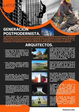 GENERACIÓN
POSTMODERNISTA.
La arquitectura posmoderna se convirtió en una tendencia arquitectónica que comenzó en la década de
1950 y comenzó como un movimiento en la década de 1970, y su influencia continúa hasta el día de hoy.
Se dice que el posmodernismo anuncia el regreso de la "creatividad, el ornamento y la referencia" a la
arquitectura, en respuesta al formalismo causado por el estilo global del movimiento modernista.
Antonio Gaudí fue un arquitecto con un
sentido innato de la geometría y el
volumen, así como una gran capacidad
imaginativa que le permitía proyectar
mentalmente la mayoría de sus obras
antes de pasarlas a planos.
ARQUITECTOS.
La obra cumbre de Gaudí cuyo proyecto le
otorgó fama internacional es visible casi
desde cualquier punto de la Ciudad Condal.
Con apenas 31 años, Gaudí tomó este
proyecto sin rumbo y trabajó en el los
siguientes 43 hasta el día de su muerte,
dedicándole sus últimos 15 años de vida
exclusivamente al templo que podría
terminar de construirse en 2026.
Oscar Niemeyer Arquitecto brasileño,
uno de los fundadores de la arquitectura
moderna en su país y diseñador, junto
con Lucio Costa, de Brasilia, la nueva
capital de Brasil.
Palacio Itamaraty otro nombre por el que se
conoce es el de palacio de los arcos. Es la
sede del Ministerio de las relaciones
exteriores ubicado en Brasilia. 1970 es la
fecha en que fue terminada la edificación de
Niemeyer.
FRANCISCO LAREZ.
Luis Barragán fue un ingeniero y
arquitecto mexicano, ganador del premio
Pritzker en 1980. Nació el 9 de marzo de
1902 en el seno de una próspera y católica
familia de hacendados de Jalisco.
Casa Estudio Fue nombrada Patrimonio
Mundial por la UNESCO en 2004. Construida
en 1948, y habitada por el mismo arquitecto
hasta 1988, la casa-estudio de Barragán
constituye en claro ejemplo de síntesis entre
la arquitectura moderna y elementos
tradicionales.
Oscar Niemeyer es uno los padres de la
arquitectura moderna, Los diez edificios
más emblemáticos de Oscar Niemeyer,
nació el 15 de diciembre de 1907 en Río de
Janeiro. Es el responsable del diseño de la
actual Brasilia.
La catedral de Brasilia es parte de un
proyecto mucho más complejo, la
reconstrucción de la ciudad para que
albergue la capitalidad brasileña que
Niemeyer desarrolló junto con Lucio Costa.
Este edifico de forma hiperbólica constituye
uno de los mejores ejemplos de la utilización
que hace el brasileño de la línea curva.
Robert Venturi fue un arquitecto
estadounidense. Realizó una parte
importante de su obra conjuntamente
con su esposa, n 1983 fue distinguido con
la Medalla Thomas Jefferson. En 1991 fue
distinguido con el premio Pritzker, uno
de los galardones internacionales más
importantes de arquitectura
Casa Vanna Venturi esta obra Venturi
materializa sus teorías de Complejidad y
Contradicción, utilizando recursos
netamente pos modernos como el collage, la
cita, e incluso la ironía, La casa tiene una
apariencia unitaria, incluso sencilla y
simétrica.
 