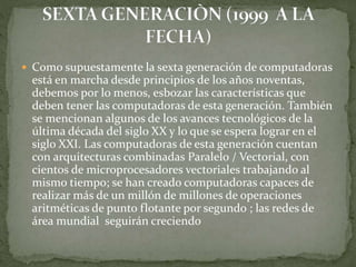  Como supuestamente la sexta generación de computadoras
está en marcha desde principios de los años noventas,
debemos por lo menos, esbozar las características que
deben tener las computadoras de esta generación. También
se mencionan algunos de los avances tecnológicos de la
última década del siglo XX y lo que se espera lograr en el
siglo XXI. Las computadoras de esta generación cuentan
con arquitecturas combinadas Paralelo / Vectorial, con
cientos de microprocesadores vectoriales trabajando al
mismo tiempo; se han creado computadoras capaces de
realizar más de un millón de millones de operaciones
aritméticas de punto flotante por segundo ; las redes de
área mundial seguirán creciendo
 