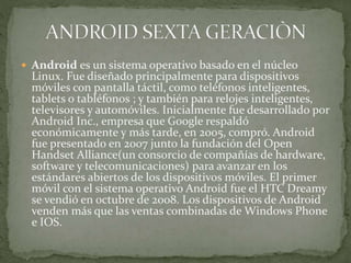  Android es un sistema operativo basado en el núcleo
Linux. Fue diseñado principalmente para dispositivos
móviles con pantalla táctil, como teléfonos inteligentes,
tablets o tabléfonos ; y también para relojes inteligentes,
televisores y automóviles. Inicialmente fue desarrollado por
Android Inc., empresa que Google respaldó
económicamente y más tarde, en 2005, compró. Android
fue presentado en 2007 junto la fundación del Open
Handset Alliance(un consorcio de compañías de hardware,
software y telecomunicaciones) para avanzar en los
estándares abiertos de los dispositivos móviles. El primer
móvil con el sistema operativo Android fue el HTC Dreamy
se vendió en octubre de 2008. Los dispositivos de Android
venden más que las ventas combinadas de Windows Phone
e IOS.
 