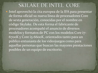  Intel aprovechó la cita europea de la IFA para presentar
de forma oficial su nueva línea de procesadores Core
de sexta generación, conocidas por el nombre en
código Skylake. De esta forma el fabricante de
procesadores acompañó el anuncio de diversos
modelos y formatos de PC con los modelos Core i7-
6700K y Core i5-6600K, orientados tanto para un
público entusiasta de los videojuegos como para
aquellas personas que buscan las mayores prestaciones
posibles de un equipo de escritorio.
 