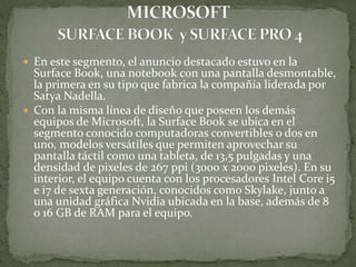  En este segmento, el anuncio destacado estuvo en la
Surface Book, una notebook con una pantalla desmontable,
la primera en su tipo que fabrica la compañía liderada por
Satya Nadella.
 Con la misma línea de diseño que poseen los demás
equipos de Microsoft, la Surface Book se ubica en el
segmento conocido computadoras convertibles o dos en
uno, modelos versátiles que permiten aprovechar su
pantalla táctil como una tableta, de 13,5 pulgadas y una
densidad de pixeles de 267 ppi (3000 x 2000 pixeles). En su
interior, el equipo cuenta con los procesadores Intel Core i5
e i7 de sexta generación, conocidos como Skylake, junto a
una unidad gráfica Nvidia ubicada en la base, además de 8
o 16 GB de RAM para el equipo.
 
