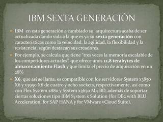  IBM en esta generación a cambiado su arquitectura acaba de ser
actualizada dando vida a la que es ya su sexta generación con
características como la velocidad, la agilidad, la flexibilidad y la
resistencia, según destacan sus creadores.
 Por ejemplo, se calcula que tiene “tres veces la memoria escalable de
los competidores actuales”, que ofrece unos 12,8 terabytes de
almacenamiento Flash y que limita el precio de adquisición en un
28%
 X6, que así se llama, es compatible con los servidores System x3850
X6 y x3950 X6 de cuatro y ocho sockets, respectivamente, así como
con Flex System x880 y System x3650 M4 BD, además de soportar
ciertas soluciones tipo IBM System x Solution (for DB2 with BLU
Acceleration, for SAP HANA y for VMware vCloud Suite).
 