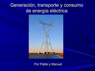 Generación, transporte y consumoGeneración, transporte y consumo
de energía eléctricade energía eléctrica
Por Pablo y ManuelPor Pablo y Manuel
 