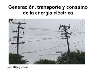 Generación, transporte y consumo
de la energía eléctrica
Sara Díaz y Jesús
 