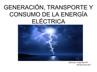 GENERACIÓN, TRANSPORTE Y
CONSUMO DE LA ENERGÍA
ELÉCTRICA
Hecho por: Jorge Diez Nº7
Daniel Cuevas Nº3
 