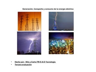 Generación, transporte y consumo de la energía eléctrica
• Hecho por : Nilo y Carla 3ºB E.S.O Tecnología
• Tercera evaluación
 