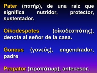 Pater (πατήρ), de una raíz que
significa nutridor, protector,
sustentador.
Oikodespotes (οἰκοδεσπότης),
denota al señor de la casa.
Goneus (γονεύς), engendrador,
padre
Propator (προπάτωρ), antecesor.
 