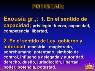 Exousía gr.,: 1. En el sentido de
capacidad; privilegio, fuerza, capacidad,
competencia, libertad,
2. En el sentido de Ley, gobierno y
autoridad: maestría; magistrado,
sobrehumano, potentado, símbolo de
control, influencia delegada y autoridad,
derecho, dueño, jurisdicción, libertad,
poder, potencia, potestad.
 
