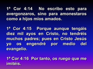 1ª Cor 4:14 No escribo esto para
avergonzaros, sino para amonestaros
como a hijos míos amados.
1ª Cor 4:15 Porque aunque tengáis
diez mil ayos en Cristo, no tendréis
muchos padres; pues en Cristo Jesús
yo os engendré por medio del
evangelio.
1ª Cor 4:16 Por tanto, os ruego que me
imitéis.
 