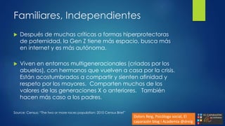 Familiares, Independientes
 Después de muchas críticas a formas hiperprotectoras
de paternidad, la Gen Z tiene más espacio, busca más
en internet y es más autónoma.
 Viven en entornos multigeneracionales (criados por los
abuelos), con hermanos que vuelven a casa por la crisis.
Están acostumbrados a compartir y sienten afinidad y
respeto por los mayores. Comparten muchos de los
valores de las generaciones X o anteriores. También
hacen más caso a los padres.
Source: Census: “The two or more races population: 2010 Census Brief”
Dolors Reig, Psicóloga social, El
caparazón blog i Academia @dreig
 