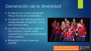 Generación de la diversidad
 Se diluyen las normas de género,
influye menos en la identidad.
 Facebook está disminuyendo las
desigualdades de género (chicos
más emocionales)
 Los niños multiraciales suelen ser
más exitosos y tienen major
autoestima y major adaptabilidad
a los cambios.
 Bilingüismo: mayor apertura
mental.
Dolors Reig, Psicóloga social, El
caparazón blog i Academia @dreig
 