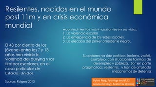 Resilentes, nacidos en el mundo
post 11m y en crisis económica
mundial
El 43 por ciento de los
jóvenes entre los 7 y 13
años han vivido la
violencia del bullying y los
tiroteos escolares, en el
caso particular de
Estados Unidos.
Source: Rutgers 2013
Su entorno ha sido caótico, incierto, volátil,
complejo, con situaciones familiars de
desempleo y pobreza. Son en parte
pragmáticos, resilentes, y han desarrollado
mecanismos de defensa
Dolors Reig, Psicóloga social, El
caparazón blog i Academia @dreig
Acontecimientos más importantes en sus vidas:
1. La violencia escolar.
2. La emergencia de las redes sociales.
3. La elección del primer presidente negro.
 