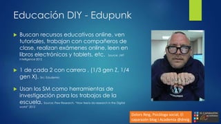 Educación DIY - Edupunk
 Buscan recursos educativos online, ven
tutoriales, trabajan con compañeros de
clase, realizan exámenes online, leen en
libros electrónicos y tablets, etc. Source: JWT
Intelligence 2012
 1 de cada 2 con carrera , (1/3 gen Z, 1/4
gen X). Src: Edudemic
 Usan los SM como herramientas de
investigación para los trabajos de la
escuela. Source: Pew Research, “How teens do research in the Digital
world” 2012
Dolors Reig, Psicóloga social, El
caparazón blog i Academia @dreig
 