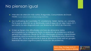 No piensan igual
 Intervalos de atención más cortos. 8 segundos. Consumidores de Snack
media. Source: National Center for Biotechnology Information
 Son multitasking de 5 pantallas: TV, smartphone, tablet, laptop, pc, consolas.
Por lo que su atención se ve disminuida cada 8 segundo en algo nuevo. El 11
por ciento ha sido diagnosticado con Síndrome de Déficit de Atención.
 Si bien se tienen más dificultades a la hora de almacenar datos
enciclopédicos, la inteligencia fluida, la resolución de problemas y el IQ en
general han mejorado desde los 90. Los videojuegos entrenan capacidades
cognitivas como la resolución de problemas, la flexibilidad ante situaciones
nuevas, etc. Ya no es importante lo que se almacena (todo está en google),
liberando recursos cognitivos para la resolución de problemas.
Dolors Reig, Psicóloga social, El
caparazón blog i Academia @dreig
 