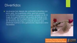 Divertidos
 Los jóvenes han dejado de confundir lo divertido con
poco serio. Son jugadores natos, que han pasado
unas 30.000 horas jugando cuando cumplen los 20. El
auge de la gamificación del puesto de trabajo o los
social media, de los juegos educativos, la aplicación
de dinámicas de juego a cualquier proceso que
pretenda motivar a esta generación, responde a esta
necesidad.
Dolors Reig, Psicóloga social, El
caparazón blog i Academia @dreig
 