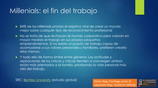 Millenials: el fin del trabajo
 84% de los Millenials prioriza el objetivo vital de crear un mundo
mejor sobre cualquier tipo de reconocimiento profesional
 No se trata de que rechacen el mundo corporativo pero valoran en
mayor medida el trabajo en sus propios pequeños
emprendimientos. Si no existe un puesto de trabajo capaz de
acomodarse a sus valores personales y familiares, prefieren crearlo
ellos mismos.
 Y todo ello de forma similar entre géneros: Las actitudes y
aspiraciones de los chicos y chicas tienden a converger: ambos
están más orientados a la familia, priorizando la vida personal más
allá del trabajo.
SRC: Bentley University (estudio global) Dolors Reig, Psicóloga social, El
caparazón blog i Academia @dreig
 