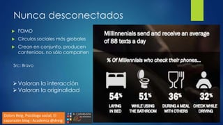 Nunca desconectados
 FOMO
 Círculos sociales más globales
 Crean en conjunto, producen
contenidos, no sólo comparten
Src: Bravo
Dolors Reig, Psicóloga social, El
caparazón blog i Academia @dreig
Valoran la interacción
Valoran la originalidad
 