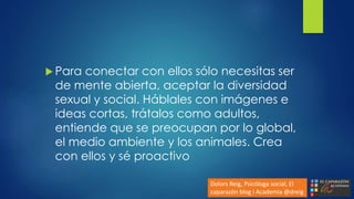  Para conectar con ellos sólo necesitas ser
de mente abierta, aceptar la diversidad
sexual y social. Háblales con imágenes e
ideas cortas, trátalos como adultos,
entiende que se preocupan por lo global,
el medio ambiente y los animales. Crea
con ellos y sé proactivo
Dolors Reig, Psicóloga social, El
caparazón blog i Academia @dreig
 
