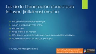 Los de la Generación conectada
Influyen (influimos) mucho
 Influyen en las compras del hogar.
 Aman el shopping y más online.
 Ahorradores
 Poco leales a las marcas
 Más fieles a las social media stars que a las celebrities televisivas.
 Quieren hablar con las marcas, participar
Source: JWT Intelligence 2012
Dolors Reig, Psicóloga social, El
caparazón blog i Academia @dreig
 
