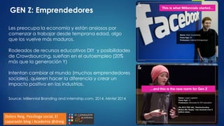 Les preocupa la economía y están ansiosos por
comenzar a trabajar desde temprana edad, algo
que los vuelve más maduros.
Rodeados de recursos educativos DIY y posibilidades
de Crowdsourcing, sueñan en el autoempleo (20%
más que la generación Y)
Intentan cambiar al mundo (muchos emprendedores
sociales), quieren hacer la diferencia y crear un
impacto positivo en las industrias.
Source: Millennial Branding and Internship.com, 2014, Mintel 2014
GEN Z: Emprendedores
Dolors Reig, Psicóloga social, El
caparazón blog i Academia @dreig
 