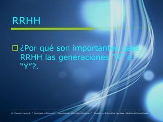 RRHH

 ¿Por qué son importantes para
  RRHH las generaciones “X” e
  “Y”?.




® Francisco Larrea S. * Licenciado en Educación * Especialista en Informática Educativa   *   Magister en Informática Educativa y Gestión del Conocimiento
 