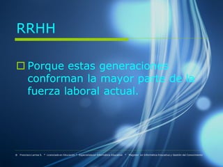 RRHH

 Porque estas generaciones
  conforman la mayor parte de la
  fuerza laboral actual.




® Francisco Larrea S. * Licenciado en Educación * Especialista en Informática Educativa   *   Magister en Informática Educativa y Gestión del Conocimiento
 