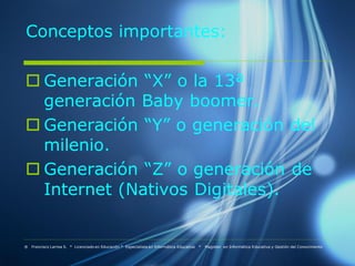 Conceptos importantes:

 Generación “X” o la 13ª
  generación Baby boomer.
 Generación “Y” o generación del
  milenio.
 Generación “Z” o generación de
  Internet (Nativos Digitales).


® Francisco Larrea S. * Licenciado en Educación * Especialista en Informática Educativa   *   Magister en Informática Educativa y Gestión del Conocimiento
 
