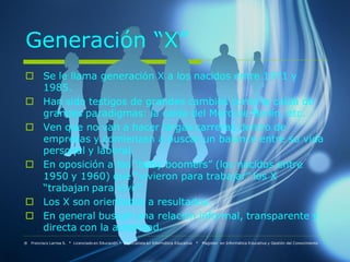 Generación “X”
 Se le llama generación X a los nacidos entre 1971 y
  1985.
 Han sido testigos de grandes cambios como la caída de
  grandes paradigmas: la caída del Muro de Berlín, etc.
 Ven que no van a hacer largas carreras dentro de
  empresas y comienzan a buscar un balance entre su vida
  personal y laboral.
 En oposición a los “baby boomers” (los nacidos entre
  1950 y 1960) que “vivieron para trabajar” los X
  “trabajan para vivir”.
 Los X son orientados a resultados.
 En general buscan una relación informal, transparente y
  directa con la autoridad.
® Francisco Larrea S. * Licenciado en Educación * Especialista en Informática Educativa   *   Magister en Informática Educativa y Gestión del Conocimiento
 