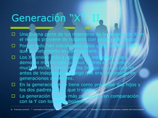 Generación “X”, II
 Una buena parte de los miembros de la generación X en
  el mundo proviene de hogares con padres separados.
 Por un lado han crecido más solos y por otro no creen
  que el matrimonio es para siempre.
 Los X tienden más a apreciar su independencia y
  demoran mucho más que sus padres en casarse y
  muchos incluso viven mucho tiempo con sus padres
  antes de independizarse algo que era impensable en
  generaciones anteriores.
 En la generación X se tiene como promedio dos hijos y
  los dos padres tienes que trabajar.
 La generación X es la más productiva en comparación
  con la Y con los Baby-boomers .
® Francisco Larrea S. * Licenciado en Educación * Especialista en Informática Educativa   *   Magister en Informática Educativa y Gestión del Conocimiento
 