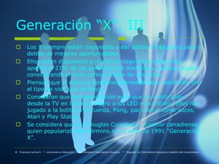 Generación “X”, III
         Los X siempre están dispuestos a dar saltos arriesgados para ir
          detrás de mejores oportunidades.
         Ellos están dispuestos a iniciar un negocio propio contra
          apenas el 21% de las generaciones anteriores, aunque siguen
          considerando el éxito como la meta de sus vidas..
         Piensan que el éxito es fundamentalmente estar satisfecho con
          el tipo de vida que se lleva .
         Consideran que esta generación es la que ha vivido todo:
          desde la TV en blanco y negro a los LED más nítidos. Ellos han
          jugado a la bolita, a la cuerda, Pong, pac man o come cocos,
          Atari y Play Station
         Se considera que fue Douglas Compland , escritor canadiense,
          quien popularizó este término,en su obra de 1991 “Generación
          X”.

® Francisco Larrea S. * Licenciado en Educación * Especialista en Informática Educativa   *   Magister en Informática Educativa y Gestión del Conocimiento
 