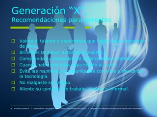 Generación “X”,
Recomendaciones para gerentes


 Valore el talento y experiencia que usted puede aprender
  de ellos.
 Bríndeles la mayor autonomía posible.
 Comprenda su necesidad de balance laboral-familiar.
 Cuando hable con ellos vaya rápido al punto.
 Evite las reuniones y comuníquese con ellos a través de
  la tecnología.
 No malgaste su tiempo.
 Aliente su contexto de trabajo, abierto e informal.



® Francisco Larrea S. * Licenciado en Educación * Especialista en Informática Educativa   *   Magister en Informática Educativa y Gestión del Conocimiento
 