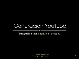 Integración tecnológica en la escuela Generación YouTube 1 Horacio Guevara Cruz                                                                    horacioguevara@yahoo.com 
