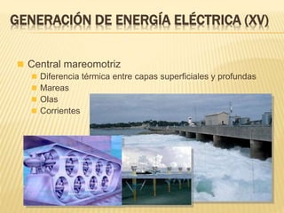  Central mareomotriz
 Diferencia térmica entre capas superficiales y profundas
 Mareas
 Olas
 Corrientes
GENERACIÓN DE ENERGÍA ELÉCTRICA (XV)
 