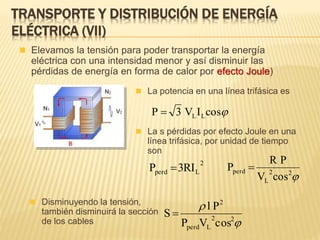  Elevamos la tensión para poder transportar la energía
eléctrica con una intensidad menor y así disminuir las
pérdidas de energía en forma de calor por efecto Joule)
TRANSPORTE Y DISTRIBUCIÓN DE ENERGÍA
ELÉCTRICA (VII)
 La potencia en una línea trifásica es
cosIV3P LL
 La s pérdidas por efecto Joule en una
línea trifásica, por unidad de tiempo
son
2
Lperd RI3P 
22
L
perd
cosV
PR
P 
 Disminuyendo la tensión,
también disminuirá la sección
de los cables 

22
Lperd
2
cosVP
Pl
S 
 