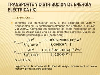 TRANSPORTE Y DISTRIBUCIÓN DE ENERGÍA
ELÉCTRICA (IX)
 Tenemos que transportar 1MW a una distancia de 2Km y
disponemos de un centro transformador con entradas a 380KV
y a 220KV. Compara las secciones de cable necesarias en el
caso de utilizar cada una de las diferentes entradas. Supón un
factor de potencia igual a 1 (caso ideal)
27
___EJERCICIO___
Lógicamente, la sección de la línea de mayor tensión será un tercio
menor y, por tanto, será la elegida
222
2
2268-
22
L2
2
perd,2
222
1
226-8
22
L1
2
perd,1
·1V·220000S
W)(10·2000mΩm1.72·10
cosVS
Pl
P
·1V·380000S
W)(10·2000mΩm1.72·10
cosVS
Pl
P






21 S0.335S 
 