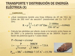 TRANSPORTE Y DISTRIBUCIÓN DE ENERGÍA
ELÉCTRICA (X)
 ¿Qué resistencia tendrá una línea trifásica de AT de 1Km de
cobre de 350 mm2 de sección? (resistividad del Cu 1.67·10-8
Ωm)
96Ω0.0
m350·10
2·1000m
Ωm1.67·10
S
2·l
ρR 26-
8
 
28
___EJERCICIO___
 Calcula las pérdidas por efecto Joule si la tensión entre fases es
de 30KV y la potencia transportada es de 380KW. Supón un
factor de potencia igual a 1 (caso ideal)
 cosiεcosSP 
7.31A
30KV3
380KW
cosε3
P
i 

W3.15A·7.3196Ω0.0Ri3P 222
perd 
 