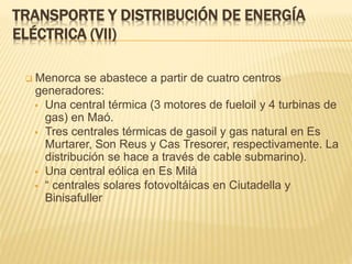  Menorca se abastece a partir de cuatro centros
generadores:
 Una central térmica (3 motores de fueloil y 4 turbinas de
gas) en Maó.
 Tres centrales térmicas de gasoil y gas natural en Es
Murtarer, Son Reus y Cas Tresorer, respectivamente. La
distribución se hace a través de cable submarino).
 Una central eólica en Es Milà
 “ centrales solares fotovoltáicas en Ciutadella y
Binisafuller
TRANSPORTE Y DISTRIBUCIÓN DE ENERGÍA
ELÉCTRICA (VII)
 