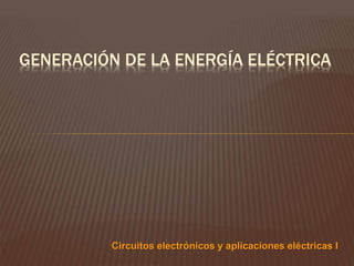 GENERACIÓN DE LA ENERGÍA ELÉCTRICA
Circuitos electrónicos y aplicaciones eléctricas I
 