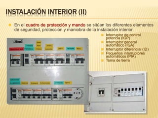 INSTALACIÓN INTERIOR (II)
 En el cuadro de protección y mando se sitúan los diferentes elementos
de seguridad, protección y maniobra de la instalación interior
 Interruptor de control
potencia (IGP)
 Interruptor general
automático (IGA)
 Interruptor diferencial (ID)
 Pequeños interruptores
automáticos (PIA)
 Toma de tierra
 