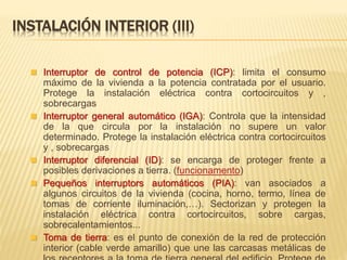  Interruptor de control de potencia (ICP): limita el consumo
máximo de la vivienda a la potencia contratada por el usuario.
Protege la instalación eléctrica contra cortocircuitos y ,
sobrecargas
 Interruptor general automático (IGA): Controla que la intensidad
de la que circula por la instalación no supere un valor
determinado. Protege la instalación eléctrica contra cortocircuitos
y , sobrecargas
 Interruptor diferencial (ID): se encarga de proteger frente a
posibles derivaciones a tierra. (funcionamento)
 Pequeños interruptors automáticos (PIA): van asociados a
algunos circuitos de la vivienda (cocina, horno, termo, línea de
tomas de corriente iluminación,…). Sectorizan y protegen la
instalación eléctrica contra cortocircuitos, sobre cargas,
sobrecalentamientos...
 Toma de tierra: es el punto de conexión de la red de protección
interior (cable verde amarillo) que une las carcasas metálicas de
INSTALACIÓN INTERIOR (III)
 