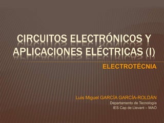 CIRCUITOS ELECTRÓNICOS Y
APLICACIONES ELÉCTRICAS (I)
ELECTROTÉCNIA
Luis Miguel GARCÍA GARCÍA-ROLDÁN
Departamento de Tecnología
IES Cap de Llevant – MAÓ
 