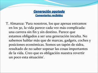 Generación agotadaGeneración agotada
Comentarios recibidosComentarios recibidos
T. Almanza: 'Para nosotros, los que apenas entramos
en los 30, la vida parece cada vez más complicada:
una carrera sin fin y sin destino. Parece que
estamos obligados a ser una generación inculta. No
sabemos hablar más que de marcas, gadgets, coches y
posiciones económicas. Somos un tapón de sidra,
resultado de no saber sopesar las cosas importantes
de la vida. Creo que es obligación nuestra revertir
un poco esta situación'.
 