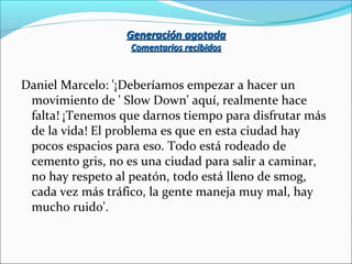 Generación agotadaGeneración agotada
Comentarios recibidosComentarios recibidos
Daniel Marcelo: '¡Deberíamos empezar a hacer un
movimiento de ' Slow Down' aquí, realmente hace
falta! ¡Tenemos que darnos tiempo para disfrutar más
de la vida! El problema es que en esta ciudad hay
pocos espacios para eso. Todo está rodeado de
cemento gris, no es una ciudad para salir a caminar,
no hay respeto al peatón, todo está lleno de smog,
cada vez más tráfico, la gente maneja muy mal, hay
mucho ruido'.
 
