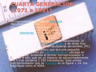 CUARTA GENERACIÓN (1971 a 1981)Microprocesador , Chips de memoria, MicrominiaturizaciónDos mejoras en la tecnología de las computadoras marcan el inicio de la cuarta generación: el reemplazo de las memorias con núcleos magnéticos, por las de chips de silicio y la colocación de Muchos más componentes en un Chip: producto de la microminiaturización de los circuitos electrónicos. El tamaño reducido del microprocesador y de chips hizo posible la creación de las computadoras personales (PC)En 1971, intel Corporation, que era una pequeña compañía fabricante de semiconductores ubicada en Silicon Valley, presenta el primer microprocesador o Chip de 4 bits, que en un espacio de aproximadamente 4 x 5 mm contenía 2 250 transistores. Este primer microprocesador que se muestra en la figura 1.14, fue bautizado como el 4004.