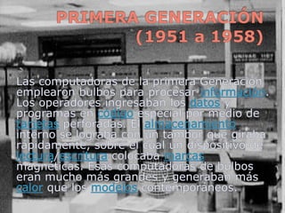 PRIMERA GENERACIÓN (1951 a 1958),[object Object],Las computadoras de la primera Generación emplearon bulbos para procesar información. Los operadores ingresaban los datos y programas en código especial por medio de tarjetas perforadas. El almacenamiento interno se lograba con un tambor que giraba rápidamente, sobre el cual un dispositivo de lectura/escritura colocaba marcas magnéticas. Esas computadoras de bulbos eran mucho más grandes y generaban más calor que los modelos contemporáneos.,[object Object]