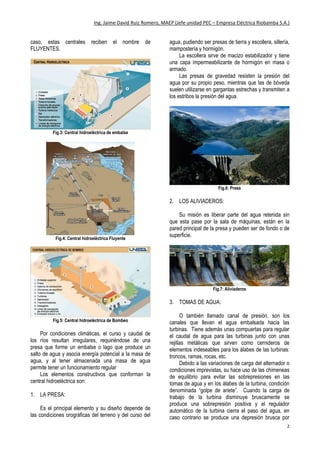 Ing. Jaime David Ruiz Romero, MAEP (Jefe unidad PEC – Empresa Eléctrica Riobamba S.A.)
2
caso, estas centrales reciben el nombre de
FLUYENTES.
Fig.3: Central hidroeléctrica de embalse
Fig.4: Central hidroeléctrica Fluyente
Fig.5: Central hidroeléctrica de Bombeo
Por condiciones climáticas, el curso y caudal de
los ríos resultan irregulares, requiriéndose de una
presa que forme un embalse o lago que produce un
salto de agua y asocia energía potencial a la masa de
agua, y al tener almacenada una masa de agua
permite tener un funcionamiento regular
Los elementos constructivos que conforman la
central hidroeléctrica son:
1. LA PRESA:
Es el principal elemento y su diseño depende de
las condiciones orográficas del terreno y del curso del
agua, pudiendo ser presas de tierra y escollera, sillería,
mampostería y hormigón.
La escollera sirve de macizo estabilizador y tiene
una capa impermeabilizante de hormigón en masa o
armado.
Las presas de gravedad resisten la presión del
agua por su propio peso, mientras que las de bóveda
suelen utilizarse en gargantas estrechas y transmiten a
los estribos la presión del agua.
Fig.6: Presa
2. LOS ALIVIADEROS:
Su misión es liberar parte del agua retenida sin
que esta pase por la sala de máquinas, están en la
pared principal de la presa y pueden ser de fondo o de
superficie.
Fig.7: Aliviaderos
3. TOMAS DE AGUA:
O también llamado canal de presión, son los
canales que llevan el agua embalsada hacia las
turbinas. Tiene además unas compuertas para regular
el caudal de agua para las turbinas junto con unas
rejillas metálicas que sirven como cernideros de
elementos indeseables para los álabes de las turbinas:
troncos, ramas, rocas, etc.
Debido a las variaciones de carga del alternador o
condiciones imprevistas, su hace uso de las chimeneas
de equilibrio para evitar las sobrepresiones en las
tomas de agua y en los álabes de la turbina, condición
denominada “golpe de ariete”. Cuando la carga de
trabajo de la turbina disminuye bruscamente se
produce una sobrepresión positiva y el regulador
automático de la turbina cierra el paso del agua, en
caso contrario se produce una depresión brusca por
 